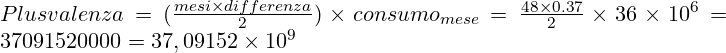 Rendered by QuickLaTeX.com \Large Plusvalenza = (\frac{mesi \times differenza}{2}) \times consumo_{mese}={\frac{48 \times 0.37}{2}} \times 36 \times 10^6= 37091520000 = 37,09152 \times 10^9